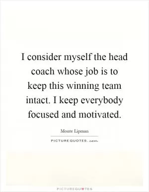 I consider myself the head coach whose job is to keep this winning team intact. I keep everybody focused and motivated Picture Quote #1