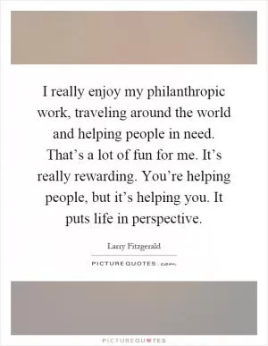 I really enjoy my philanthropic work, traveling around the world and helping people in need. That’s a lot of fun for me. It’s really rewarding. You’re helping people, but it’s helping you. It puts life in perspective Picture Quote #1