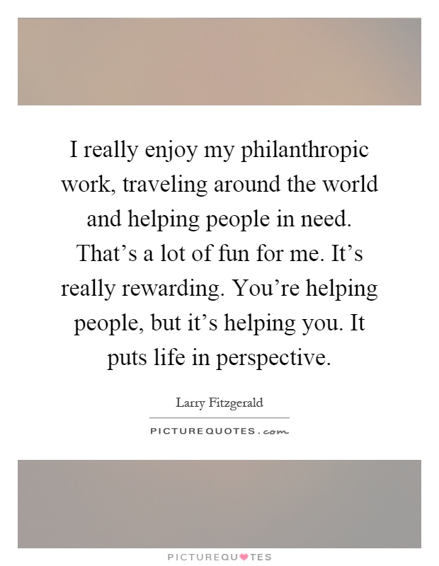I really enjoy my philanthropic work, traveling around the world and helping people in need. That's a lot of fun for me. It's really rewarding. You're helping people, but it's helping you. It puts life in perspective Picture Quote #1