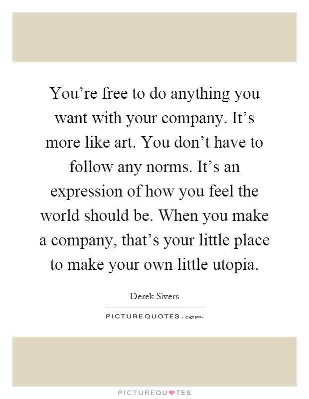 You're free to do anything you want with your company. It's more like art. You don't have to follow any norms. It's an expression of how you feel the world should be. When you make a company, that's your little place to make your own little utopia Picture Quote #1