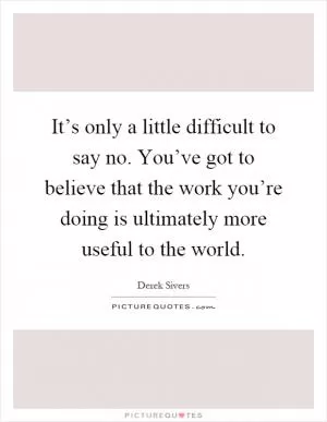 It’s only a little difficult to say no. You’ve got to believe that the work you’re doing is ultimately more useful to the world Picture Quote #1