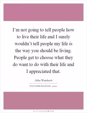 I’m not going to tell people how to live their life and I surely wouldn’t tell people my life is the way you should be living. People get to choose what they do want to do with their life and I appreciated that Picture Quote #1