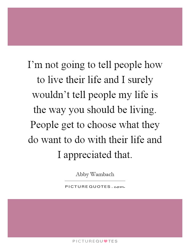 I'm not going to tell people how to live their life and I surely wouldn't tell people my life is the way you should be living. People get to choose what they do want to do with their life and I appreciated that Picture Quote #1