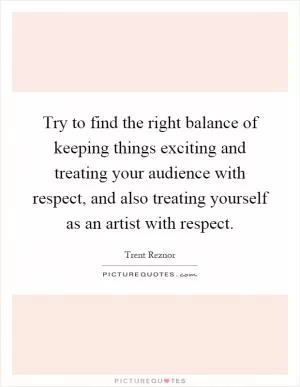 Try to find the right balance of keeping things exciting and treating your audience with respect, and also treating yourself as an artist with respect Picture Quote #1