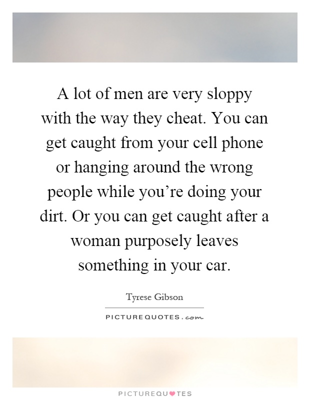 A lot of men are very sloppy with the way they cheat. You can get caught from your cell phone or hanging around the wrong people while you're doing your dirt. Or you can get caught after a woman purposely leaves something in your car Picture Quote #1
