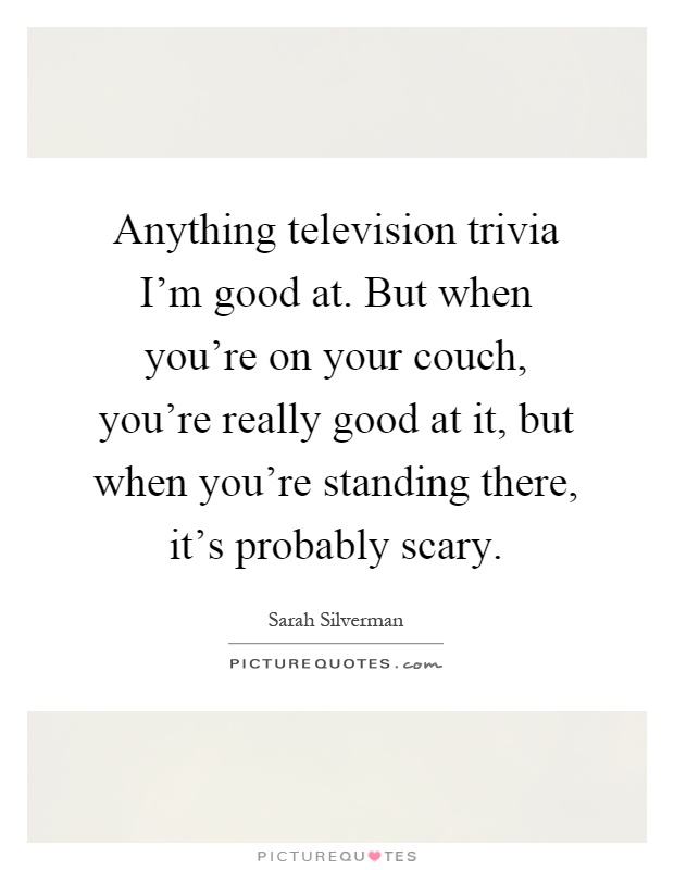 Anything television trivia I'm good at. But when you're on your couch, you're really good at it, but when you're standing there, it's probably scary Picture Quote #1