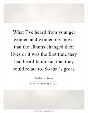 What I’ve heard from younger women and women my age is that the albums changed their lives or it was the first time they had heard feminism that they could relate to. So that’s great Picture Quote #1