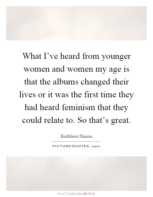 What I've heard from younger women and women my age is that the albums changed their lives or it was the first time they had heard feminism that they could relate to. So that's great Picture Quote #1