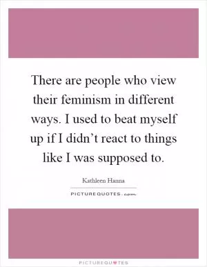 There are people who view their feminism in different ways. I used to beat myself up if I didn’t react to things like I was supposed to Picture Quote #1