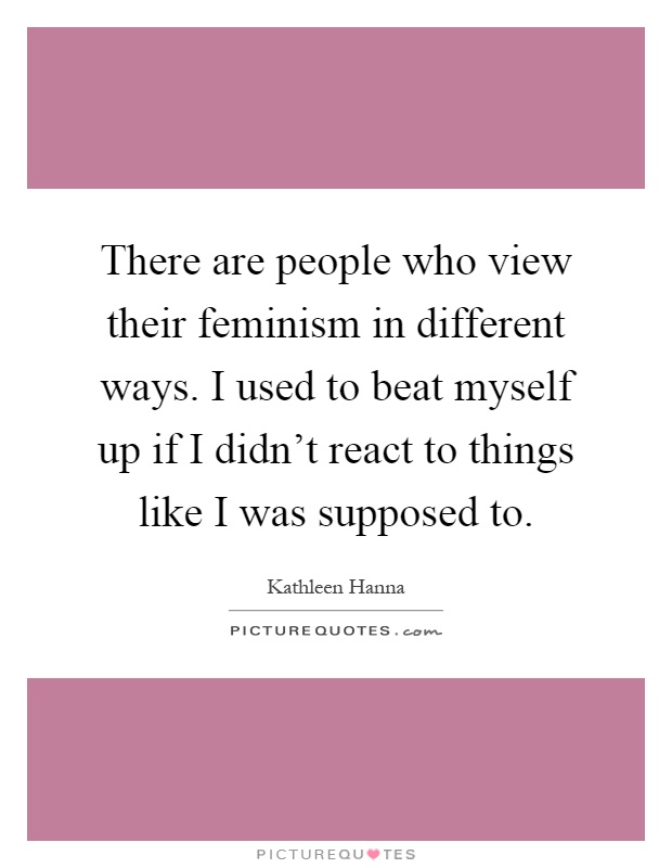 There are people who view their feminism in different ways. I used to beat myself up if I didn't react to things like I was supposed to Picture Quote #1