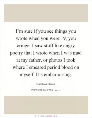 I’m sure if you see things you wrote when you were 19, you cringe. I saw stuff like angry poetry that I wrote when I was mad at my father, or photos I took where I smeared period blood on myself. It’s embarrassing Picture Quote #1
