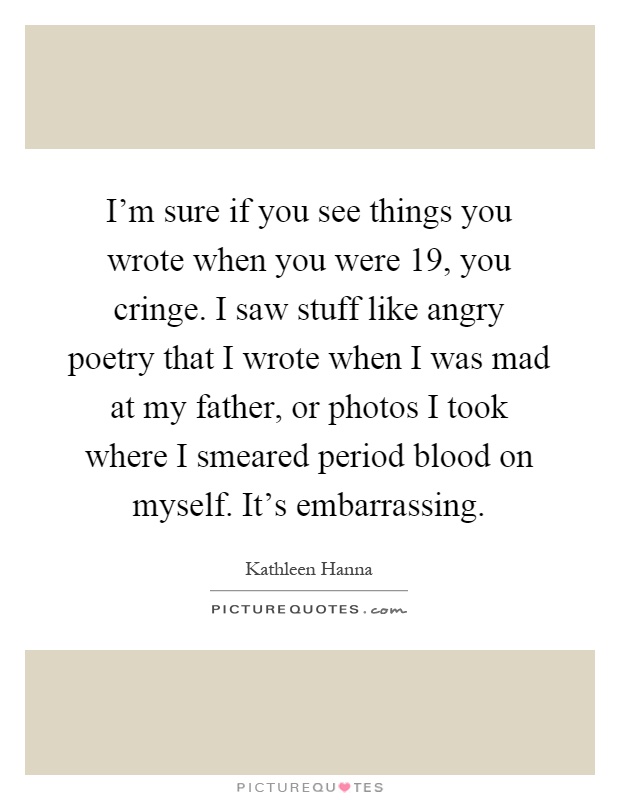 I'm sure if you see things you wrote when you were 19, you cringe. I saw stuff like angry poetry that I wrote when I was mad at my father, or photos I took where I smeared period blood on myself. It's embarrassing Picture Quote #1