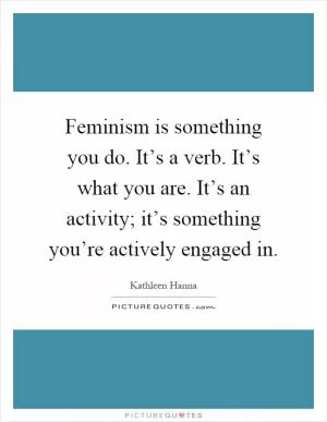 Feminism is something you do. It’s a verb. It’s what you are. It’s an activity; it’s something you’re actively engaged in Picture Quote #1