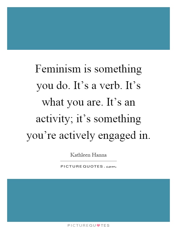 Feminism is something you do. It's a verb. It's what you are. It's an activity; it's something you're actively engaged in Picture Quote #1