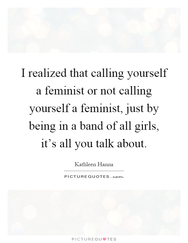 I realized that calling yourself a feminist or not calling yourself a feminist, just by being in a band of all girls, it's all you talk about Picture Quote #1