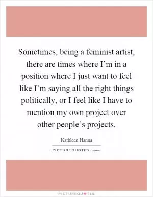 Sometimes, being a feminist artist, there are times where I’m in a position where I just want to feel like I’m saying all the right things politically, or I feel like I have to mention my own project over other people’s projects Picture Quote #1