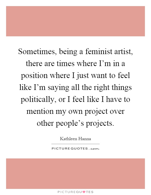 Sometimes, being a feminist artist, there are times where I'm in a position where I just want to feel like I'm saying all the right things politically, or I feel like I have to mention my own project over other people's projects Picture Quote #1