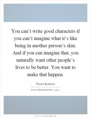 You can’t write good characters if you can’t imagine what it’s like being in another person’s skin. And if you can imagine that, you naturally want other people’s lives to be better. You want to make that happen Picture Quote #1