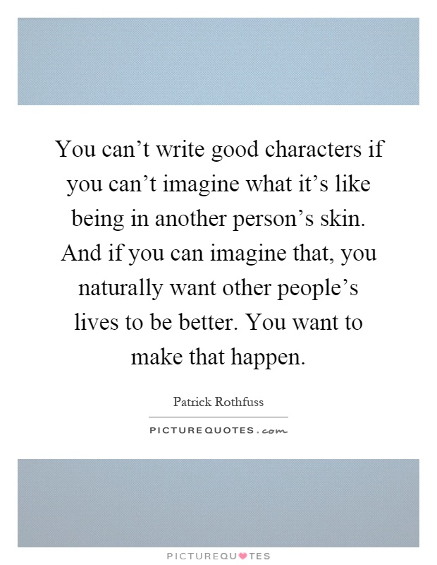 You can't write good characters if you can't imagine what it's like being in another person's skin. And if you can imagine that, you naturally want other people's lives to be better. You want to make that happen Picture Quote #1