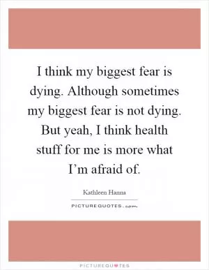 I think my biggest fear is dying. Although sometimes my biggest fear is not dying. But yeah, I think health stuff for me is more what I’m afraid of Picture Quote #1