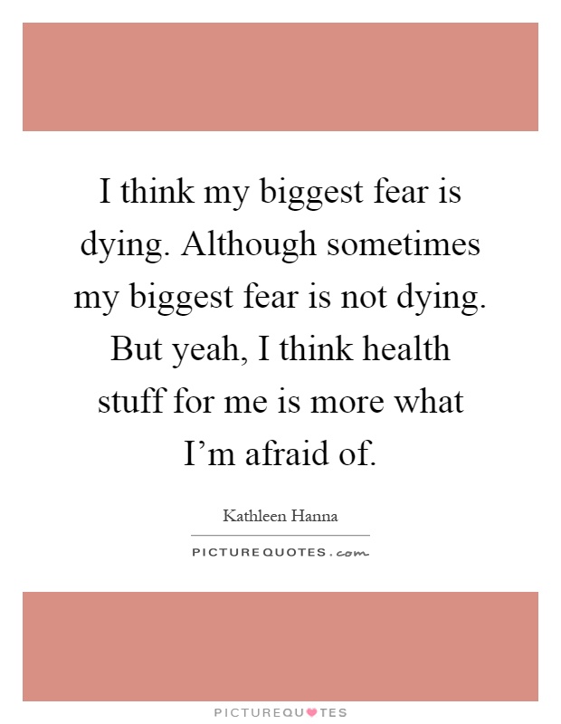 I think my biggest fear is dying. Although sometimes my biggest fear is not dying. But yeah, I think health stuff for me is more what I'm afraid of Picture Quote #1
