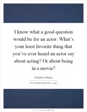 I know what a good question would be for an actor. What’s your least favorite thing that you’ve ever heard an actor say about acting? Or about being in a movie? Picture Quote #1