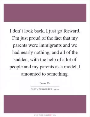 I don’t look back, I just go forward. I’m just proud of the fact that my parents were immigrants and we had nearly nothing, and all of the sudden, with the help of a lot of people and my parents as a model, I amounted to something Picture Quote #1