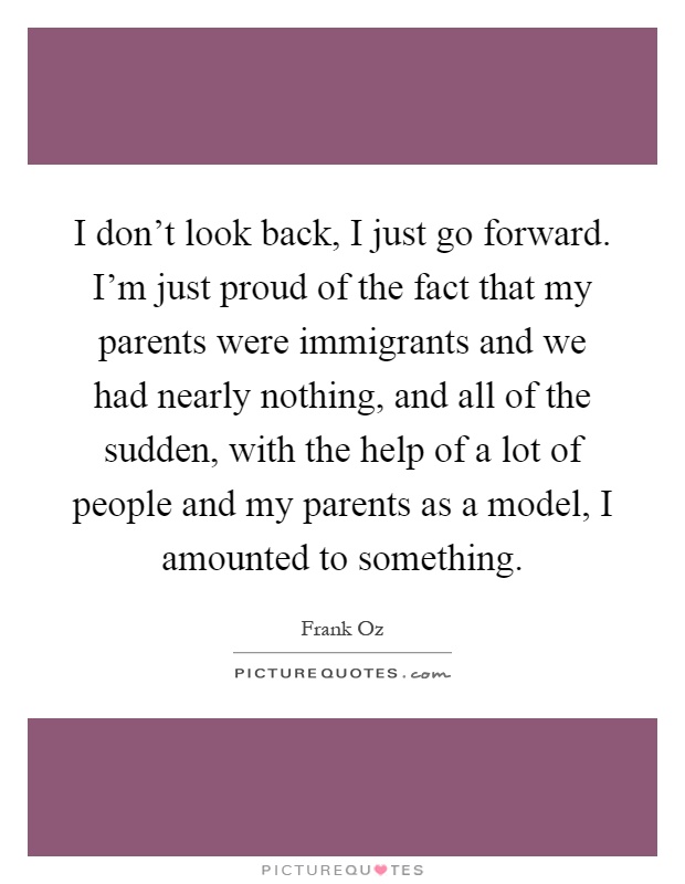 I don't look back, I just go forward. I'm just proud of the fact that my parents were immigrants and we had nearly nothing, and all of the sudden, with the help of a lot of people and my parents as a model, I amounted to something Picture Quote #1
