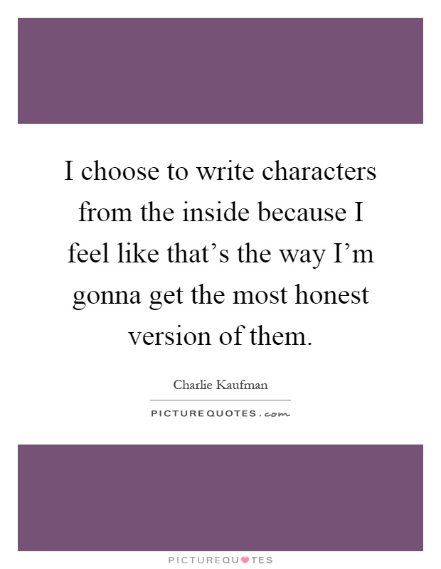 I choose to write characters from the inside because I feel like that's the way I'm gonna get the most honest version of them Picture Quote #1