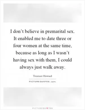I don’t believe in premarital sex. It enabled me to date three or four women at the same time, because as long as I wasn’t having sex with them, I could always just walk away Picture Quote #1