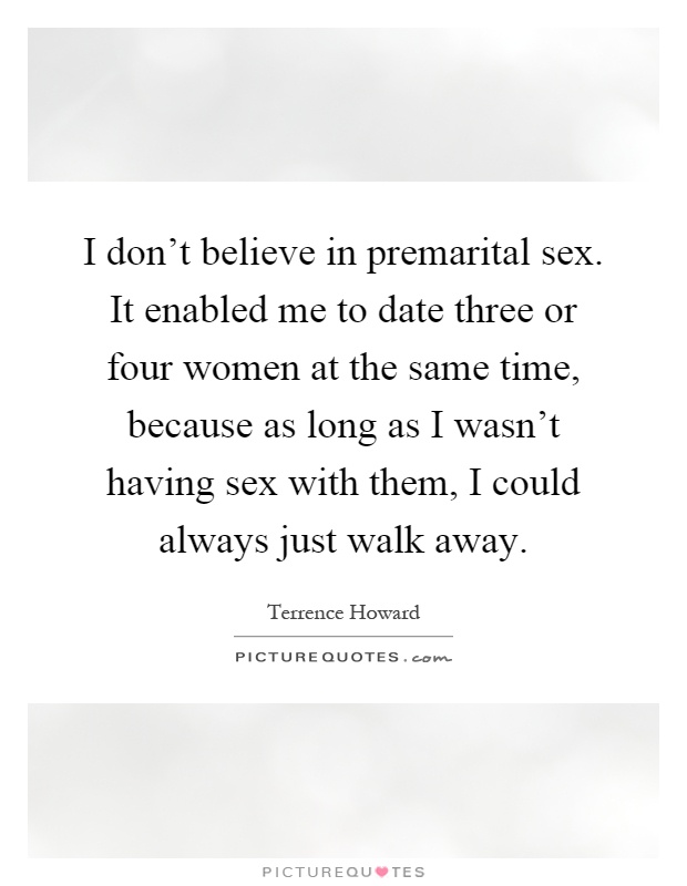 I don't believe in premarital sex. It enabled me to date three or four women at the same time, because as long as I wasn't having sex with them, I could always just walk away Picture Quote #1