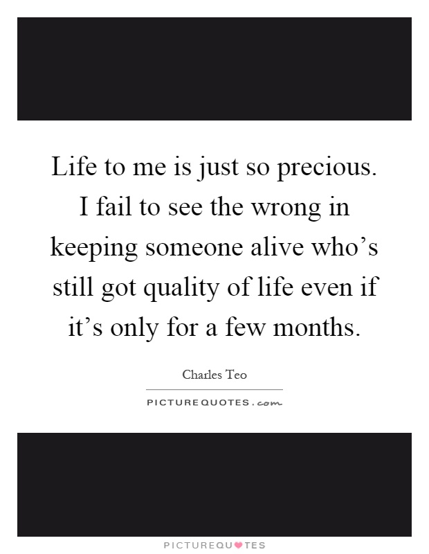 Life to me is just so precious. I fail to see the wrong in keeping someone alive who's still got quality of life even if it's only for a few months Picture Quote #1