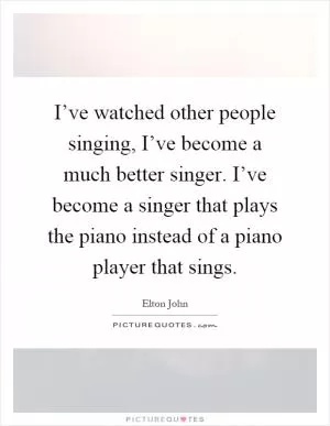 I’ve watched other people singing, I’ve become a much better singer. I’ve become a singer that plays the piano instead of a piano player that sings Picture Quote #1