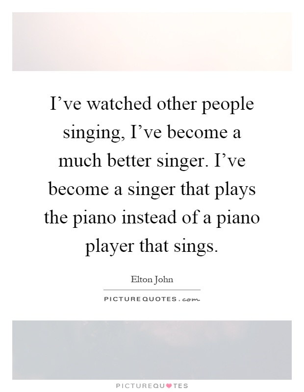 I've watched other people singing, I've become a much better singer. I've become a singer that plays the piano instead of a piano player that sings Picture Quote #1