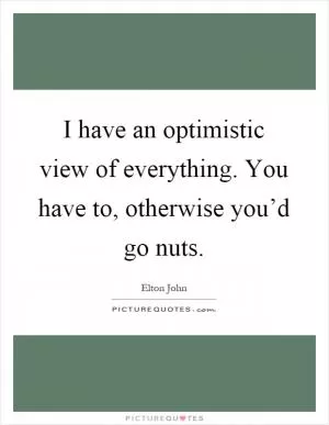 I have an optimistic view of everything. You have to, otherwise you’d go nuts Picture Quote #1