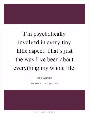 I’m psychotically involved in every tiny little aspect. That’s just the way I’ve been about everything my whole life Picture Quote #1