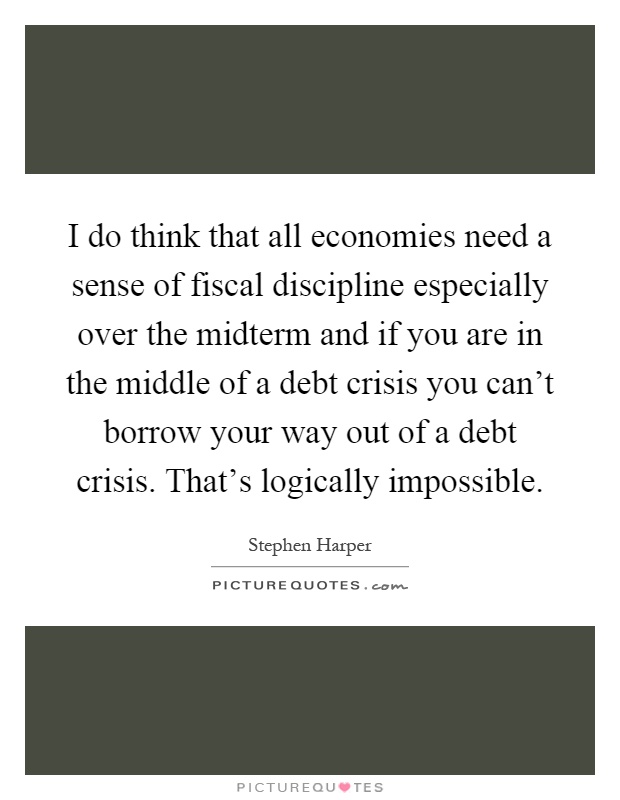 I do think that all economies need a sense of fiscal discipline especially over the midterm and if you are in the middle of a debt crisis you can't borrow your way out of a debt crisis. That's logically impossible Picture Quote #1