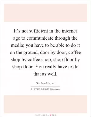 It’s not sufficient in the internet age to communicate through the media; you have to be able to do it on the ground, door by door, coffee shop by coffee shop, shop floor by shop floor. You really have to do that as well Picture Quote #1