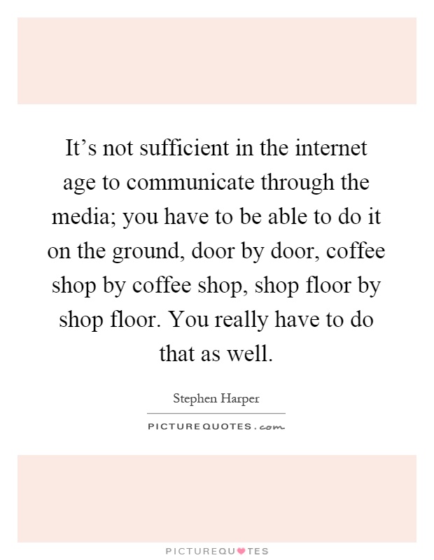 It's not sufficient in the internet age to communicate through the media; you have to be able to do it on the ground, door by door, coffee shop by coffee shop, shop floor by shop floor. You really have to do that as well Picture Quote #1