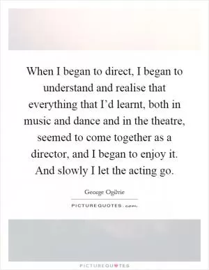 When I began to direct, I began to understand and realise that everything that I’d learnt, both in music and dance and in the theatre, seemed to come together as a director, and I began to enjoy it. And slowly I let the acting go Picture Quote #1