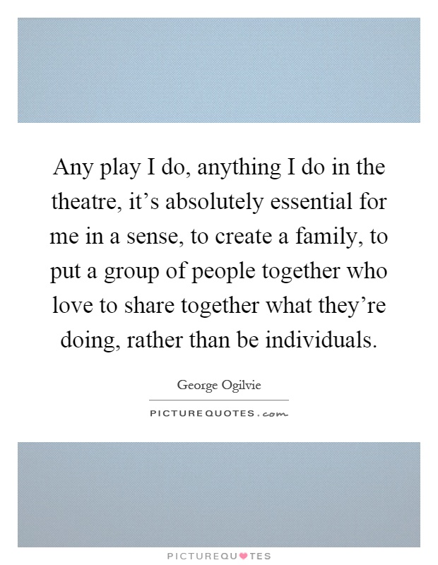 Any play I do, anything I do in the theatre, it's absolutely essential for me in a sense, to create a family, to put a group of people together who love to share together what they're doing, rather than be individuals Picture Quote #1