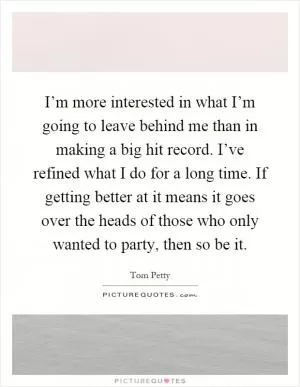 I’m more interested in what I’m going to leave behind me than in making a big hit record. I’ve refined what I do for a long time. If getting better at it means it goes over the heads of those who only wanted to party, then so be it Picture Quote #1