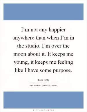 I’m not any happier anywhere than when I’m in the studio. I’m over the moon about it. It keeps me young, it keeps me feeling like I have some purpose Picture Quote #1