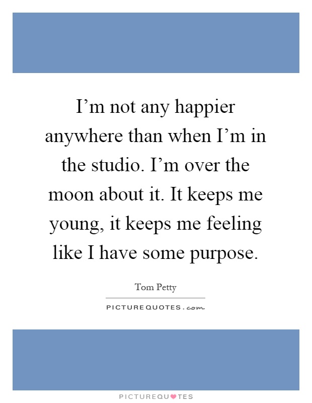 I'm not any happier anywhere than when I'm in the studio. I'm over the moon about it. It keeps me young, it keeps me feeling like I have some purpose Picture Quote #1