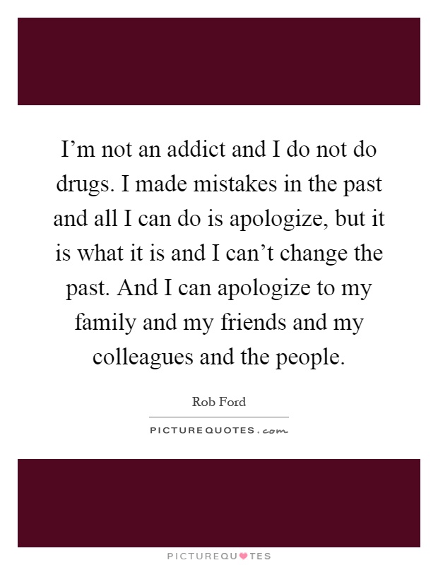 I'm not an addict and I do not do drugs. I made mistakes in the past and all I can do is apologize, but it is what it is and I can't change the past. And I can apologize to my family and my friends and my colleagues and the people Picture Quote #1