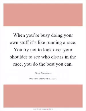 When you’re busy doing your own stuff it’s like running a race. You try not to look over your shoulder to see who else is in the race, you do the best you can Picture Quote #1