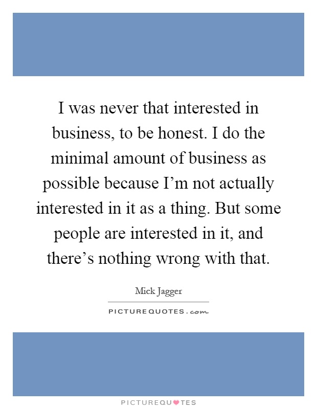 I was never that interested in business, to be honest. I do the minimal amount of business as possible because I'm not actually interested in it as a thing. But some people are interested in it, and there's nothing wrong with that Picture Quote #1