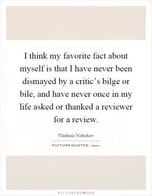 I think my favorite fact about myself is that I have never been dismayed by a critic’s bilge or bile, and have never once in my life asked or thanked a reviewer for a review Picture Quote #1
