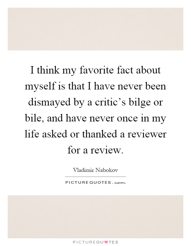 I think my favorite fact about myself is that I have never been dismayed by a critic's bilge or bile, and have never once in my life asked or thanked a reviewer for a review Picture Quote #1