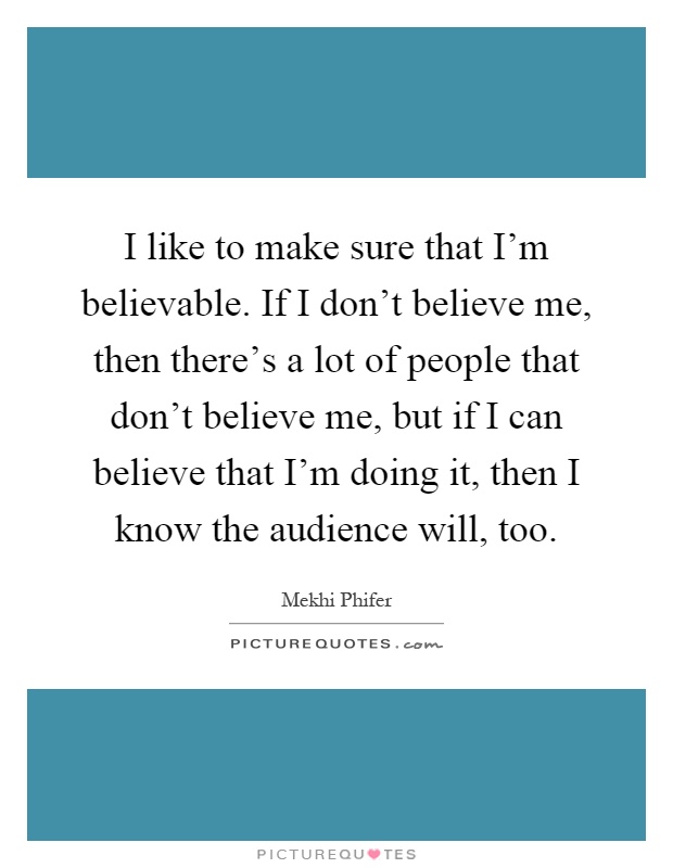 I like to make sure that I'm believable. If I don't believe me, then there's a lot of people that don't believe me, but if I can believe that I'm doing it, then I know the audience will, too Picture Quote #1